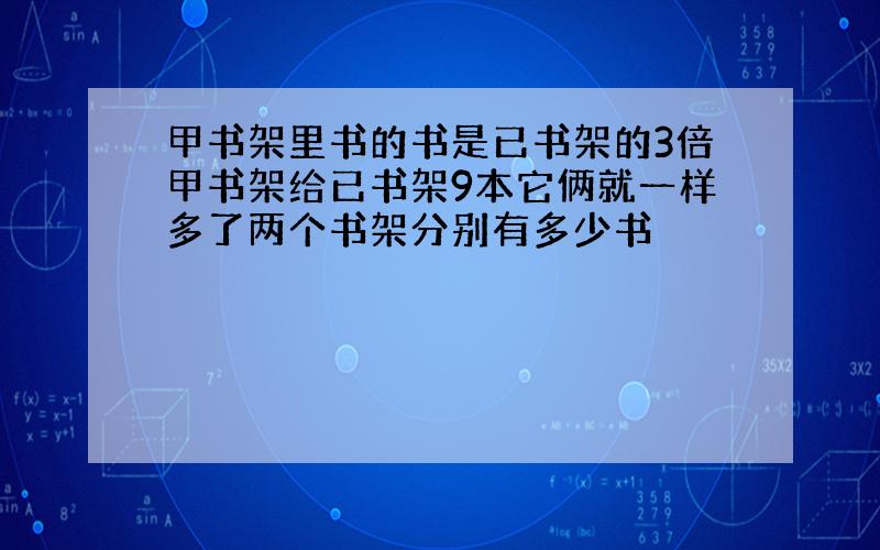 甲书架里书的书是已书架的3倍甲书架给已书架9本它俩就一样多了两个书架分别有多少书