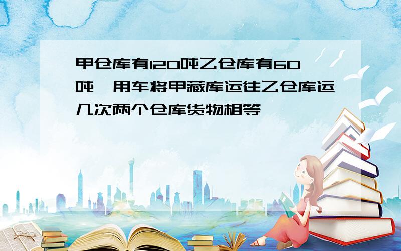 甲仓库有120吨乙仓库有60吨,用车将甲藏库运往乙仓库运几次两个仓库货物相等