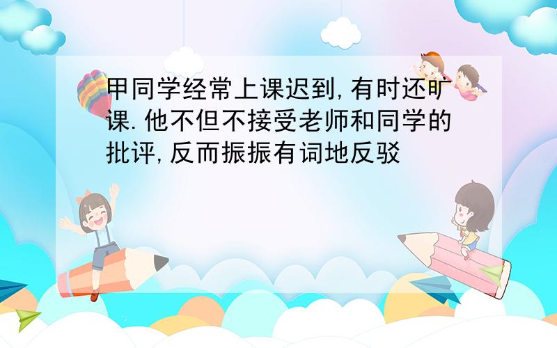 甲同学经常上课迟到,有时还旷课.他不但不接受老师和同学的批评,反而振振有词地反驳