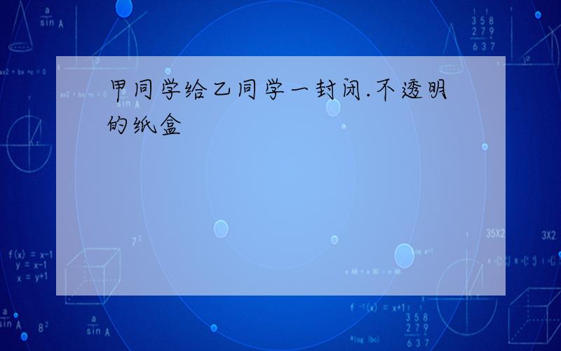 甲同学给乙同学一封闭.不透明的纸盒