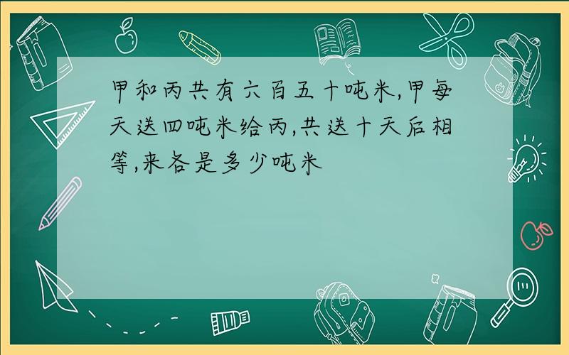 甲和丙共有六百五十吨米,甲每天送四吨米给丙,共送十天后相等,来各是多少吨米