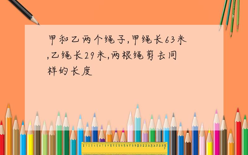 甲和乙两个绳子,甲绳长63米,乙绳长29米,两根绳剪去同样的长度