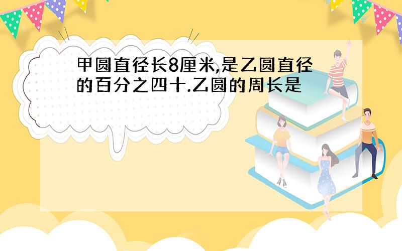 甲圆直径长8厘米,是乙圆直径的百分之四十.乙圆的周长是