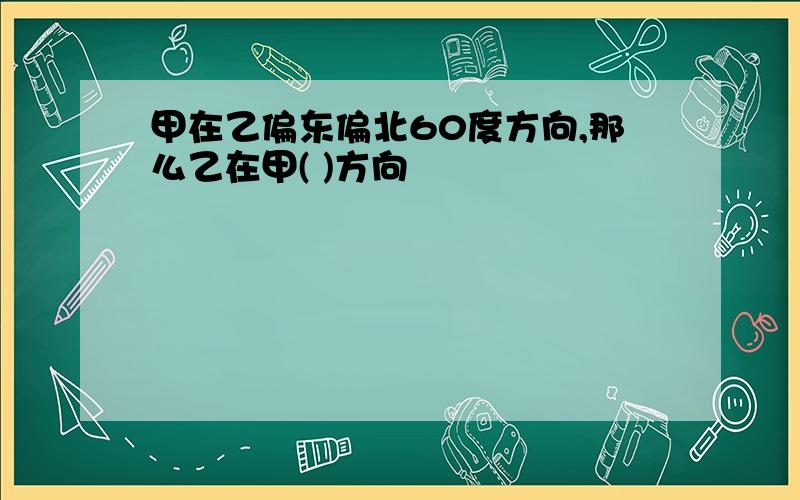 甲在乙偏东偏北60度方向,那么乙在甲( )方向