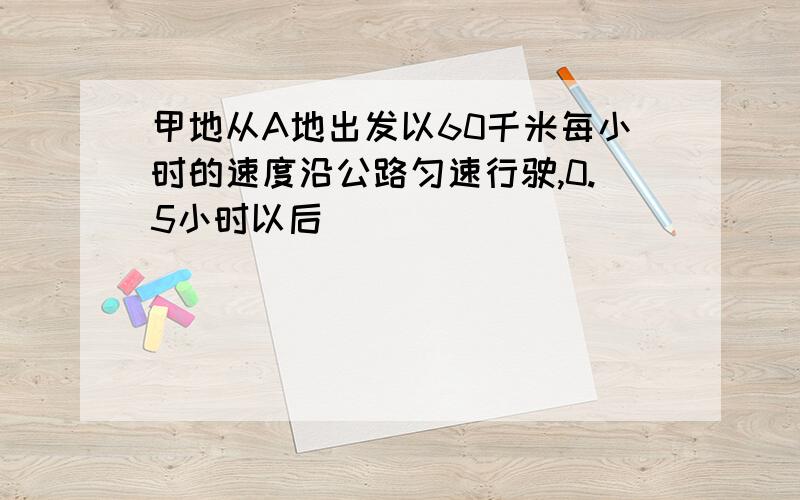 甲地从A地出发以60千米每小时的速度沿公路匀速行驶,0.5小时以后