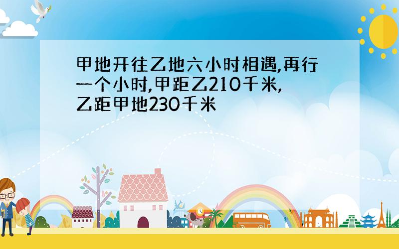 甲地开往乙地六小时相遇,再行一个小时,甲距乙210千米,乙距甲地230千米