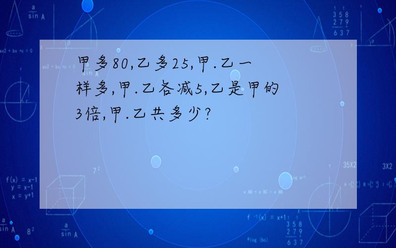 甲多80,乙多25,甲.乙一样多,甲.乙各减5,乙是甲的3倍,甲.乙共多少?