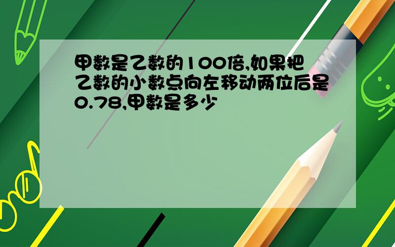 甲数是乙数的100倍,如果把乙数的小数点向左移动两位后是0.78,甲数是多少