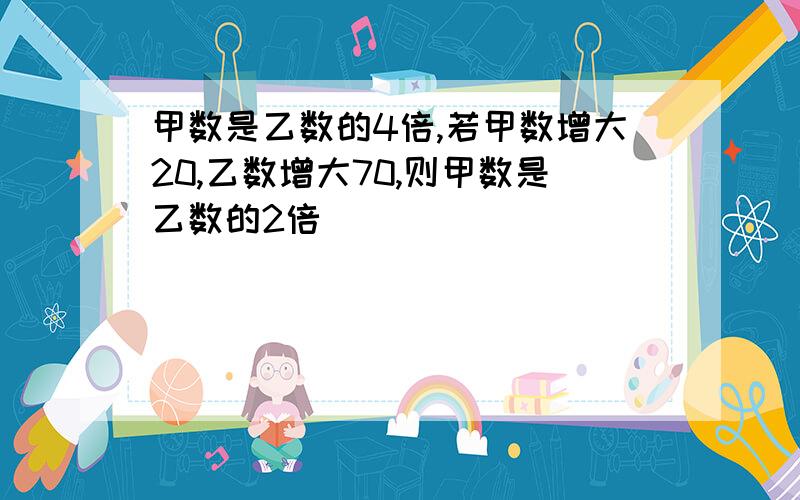 甲数是乙数的4倍,若甲数增大20,乙数增大70,则甲数是乙数的2倍