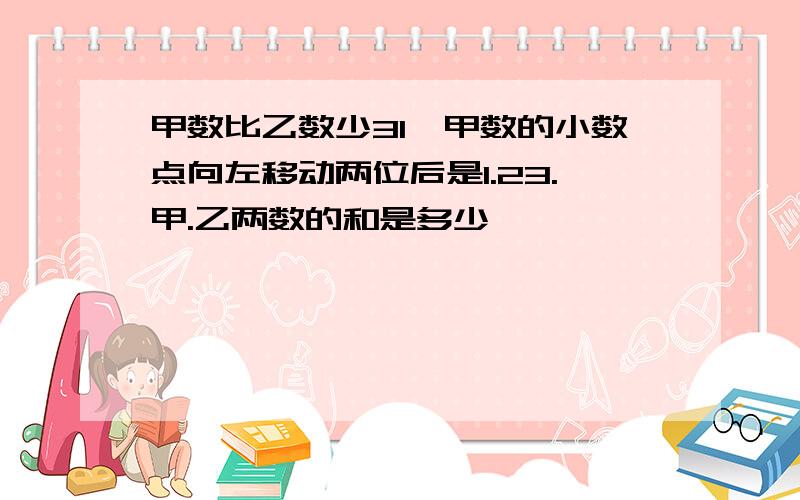 甲数比乙数少31,甲数的小数点向左移动两位后是1.23.甲.乙两数的和是多少