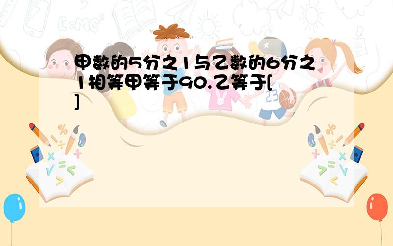 甲数的5分之1与乙数的6分之1相等甲等于90.乙等于[ ]