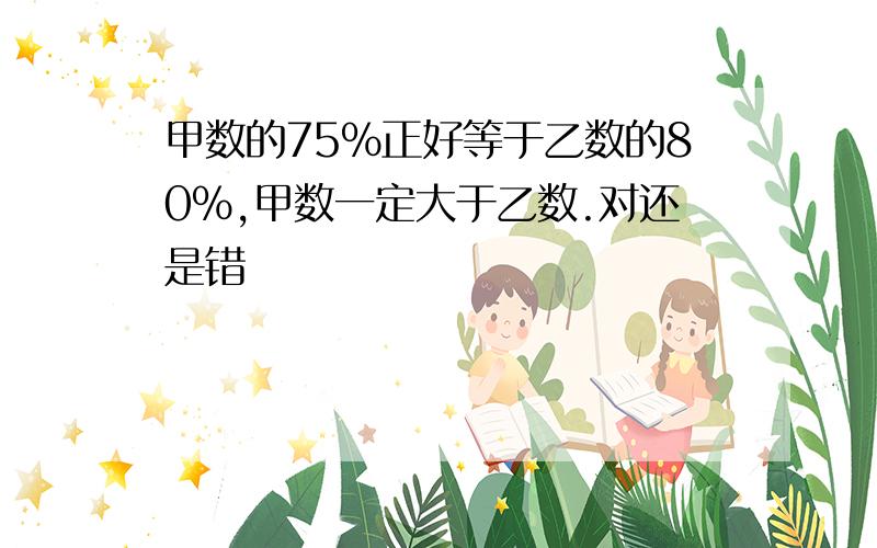 甲数的75%正好等于乙数的80%,甲数一定大于乙数.对还是错