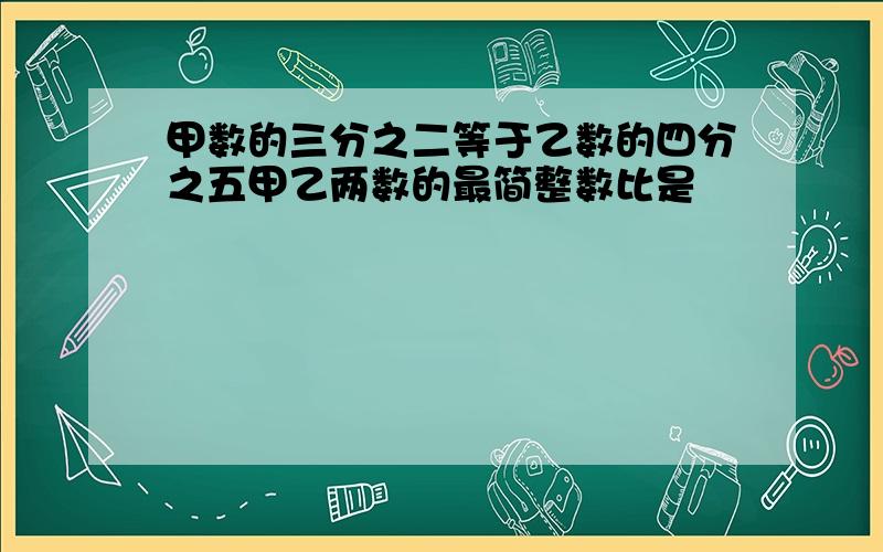 甲数的三分之二等于乙数的四分之五甲乙两数的最简整数比是