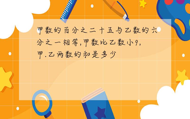 甲数的百分之二十五与乙数的六分之一相等,甲数比乙数小9,甲.乙两数的和是多少