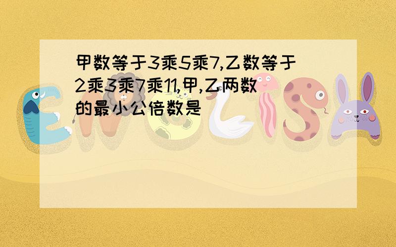 甲数等于3乘5乘7,乙数等于2乘3乘7乘11,甲,乙两数的最小公倍数是