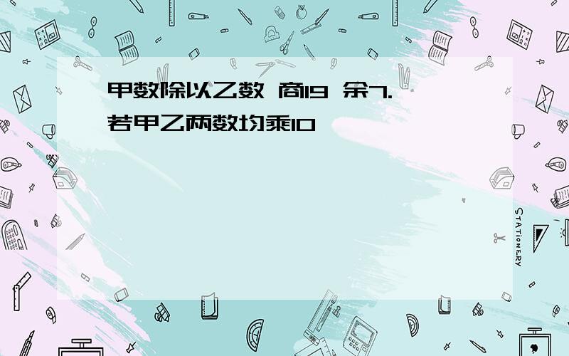 甲数除以乙数 商19 余7.若甲乙两数均乘10