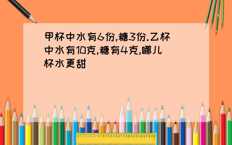 甲杯中水有6份,糖3份.乙杯中水有10克,糖有4克,哪儿杯水更甜