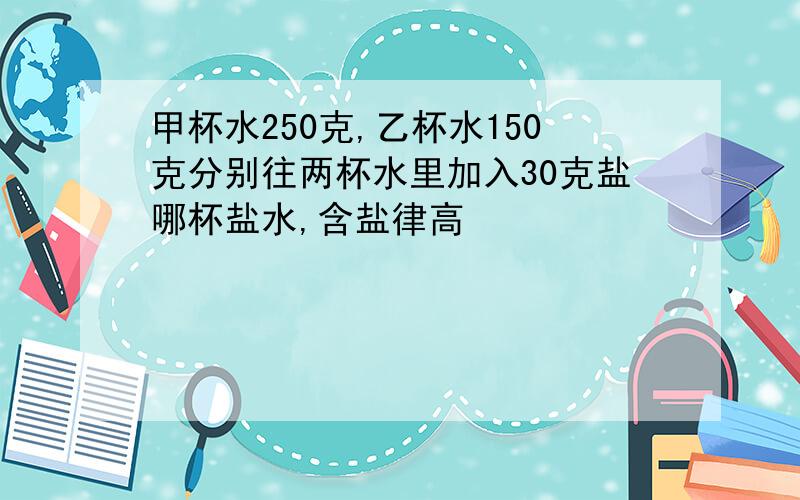 甲杯水250克,乙杯水150克分别往两杯水里加入30克盐哪杯盐水,含盐律高