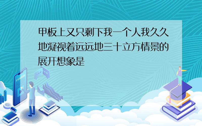 甲板上又只剩下我一个人我久久地凝视着远远地三十立方情景的展开想象是