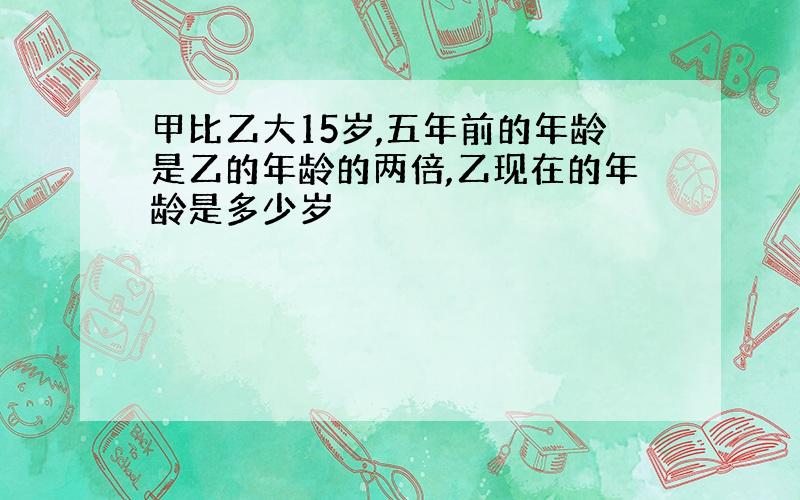 甲比乙大15岁,五年前的年龄是乙的年龄的两倍,乙现在的年龄是多少岁