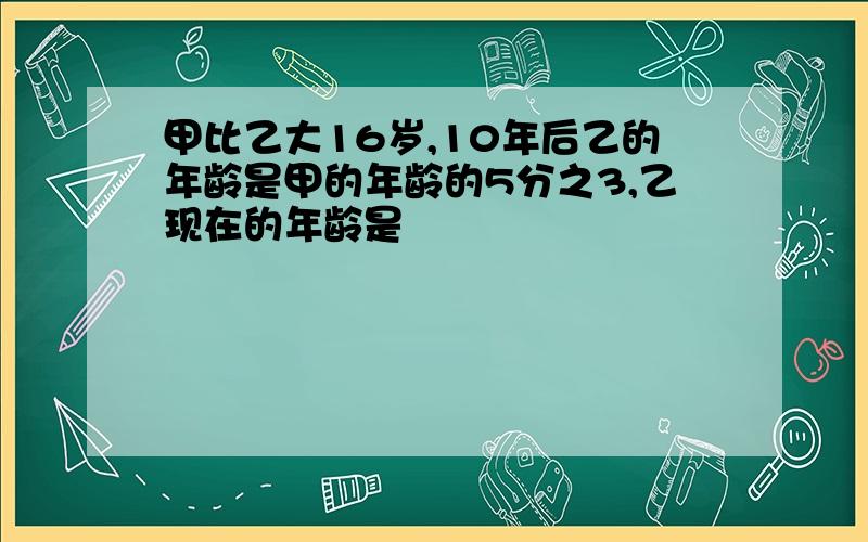 甲比乙大16岁,10年后乙的年龄是甲的年龄的5分之3,乙现在的年龄是