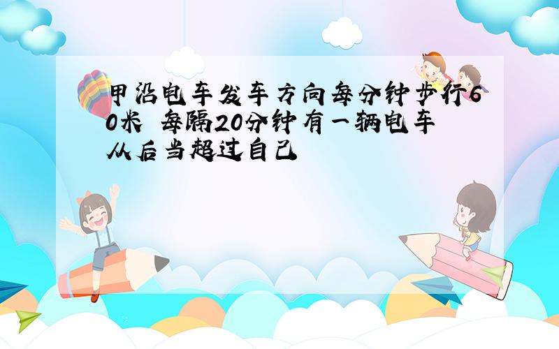 甲沿电车发车方向每分钟步行60米 每隔20分钟有一辆电车从后当超过自己