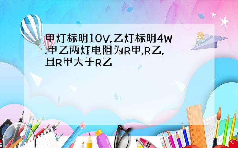 甲灯标明10V,乙灯标明4W.甲乙两灯电阻为R甲,R乙,且R甲大于R乙