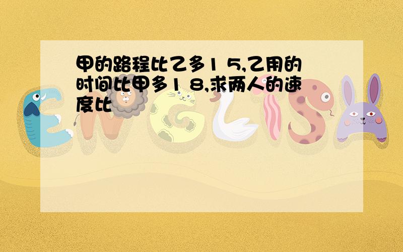 甲的路程比乙多1 5,乙用的时间比甲多1 8,求两人的速度比