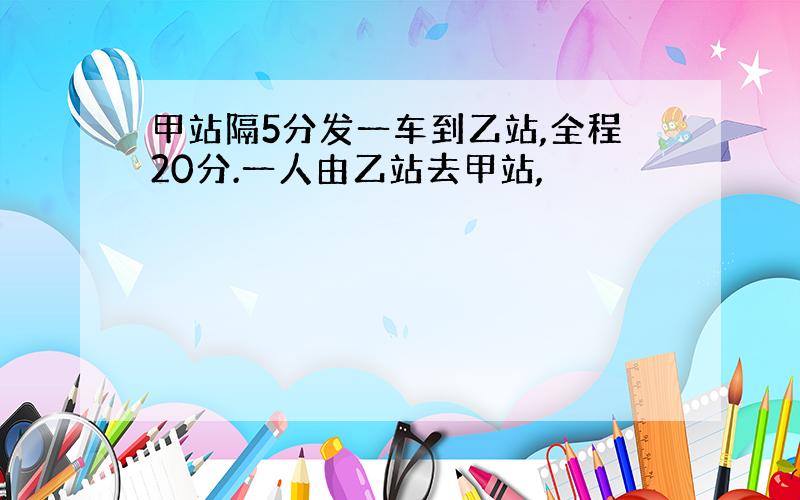 甲站隔5分发一车到乙站,全程20分.一人由乙站去甲站,