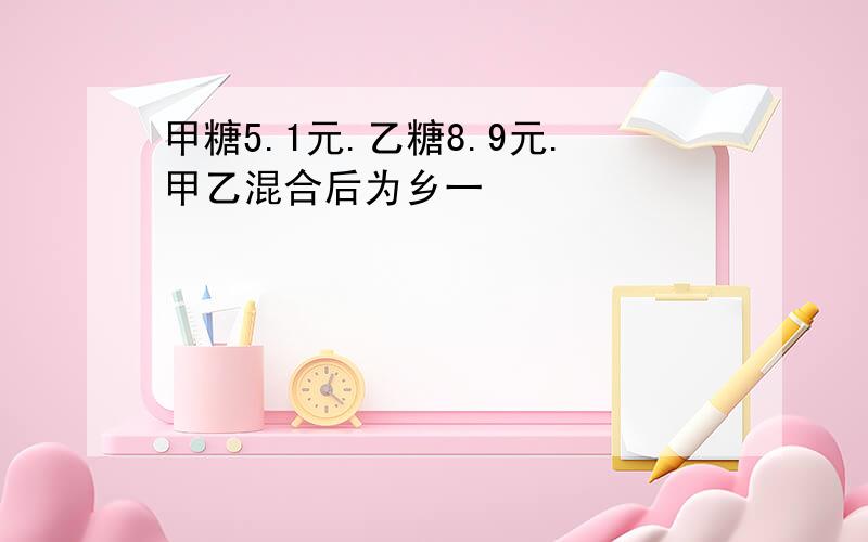 甲糖5.1元.乙糖8.9元.甲乙混合后为乡一