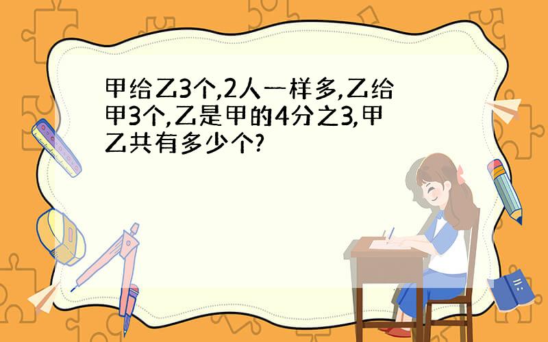 甲给乙3个,2人一样多,乙给甲3个,乙是甲的4分之3,甲乙共有多少个?