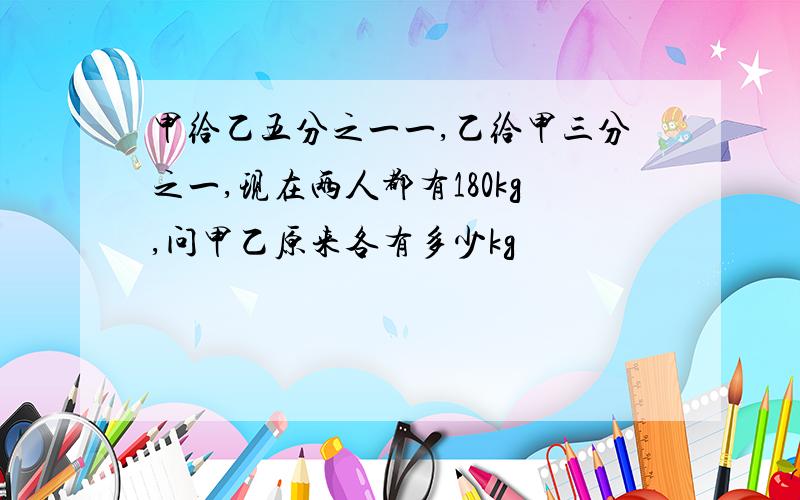 甲给乙五分之一一,乙给甲三分之一,现在两人都有180kg,问甲乙原来各有多少kg