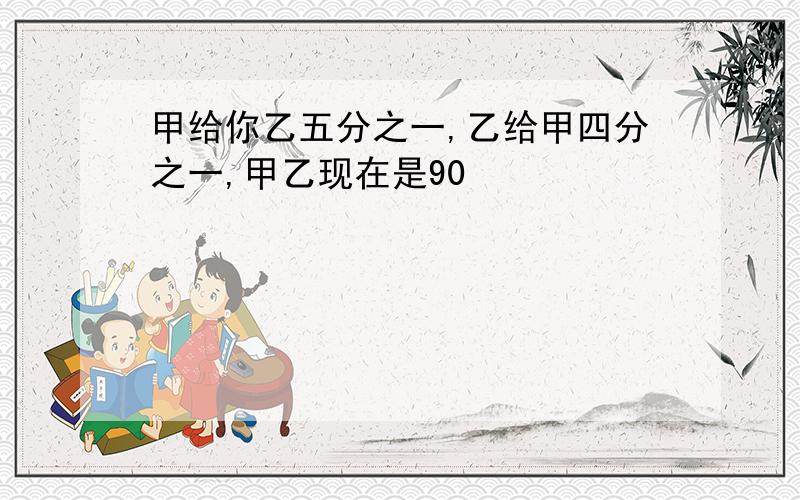 甲给你乙五分之一,乙给甲四分之一,甲乙现在是90