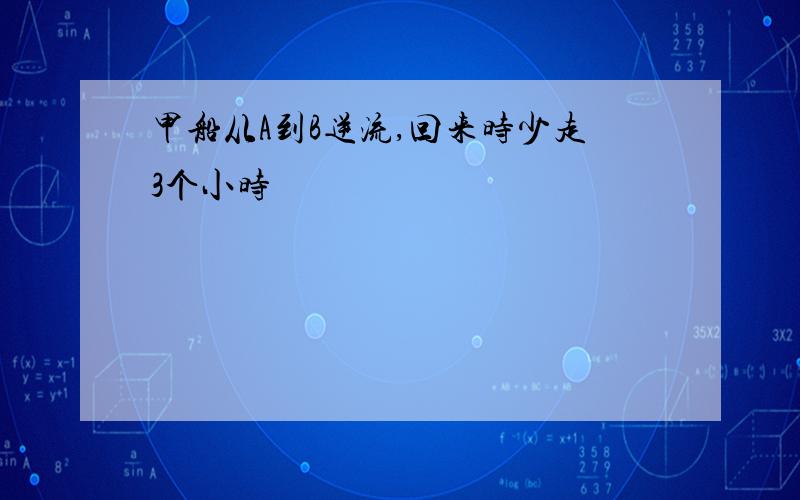 甲船从A到B逆流,回来时少走3个小时