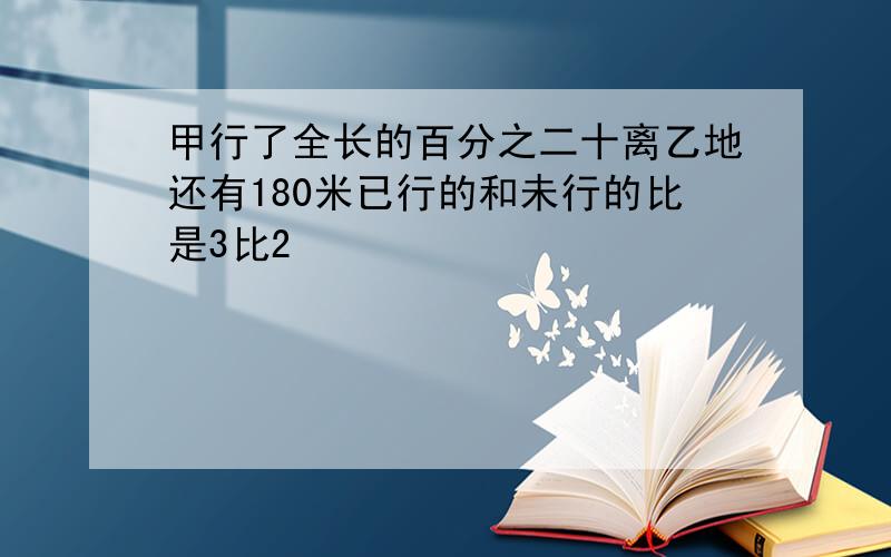 甲行了全长的百分之二十离乙地还有180米已行的和未行的比是3比2