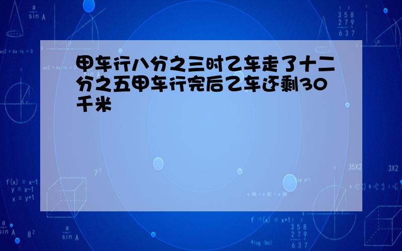 甲车行八分之三时乙车走了十二分之五甲车行完后乙车还剩30千米