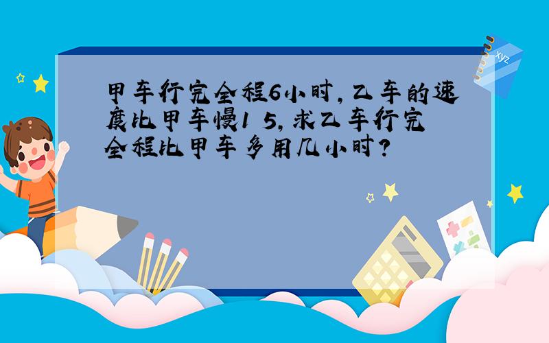 甲车行完全程6小时,乙车的速度比甲车慢1 5,求乙车行完全程比甲车多用几小时?