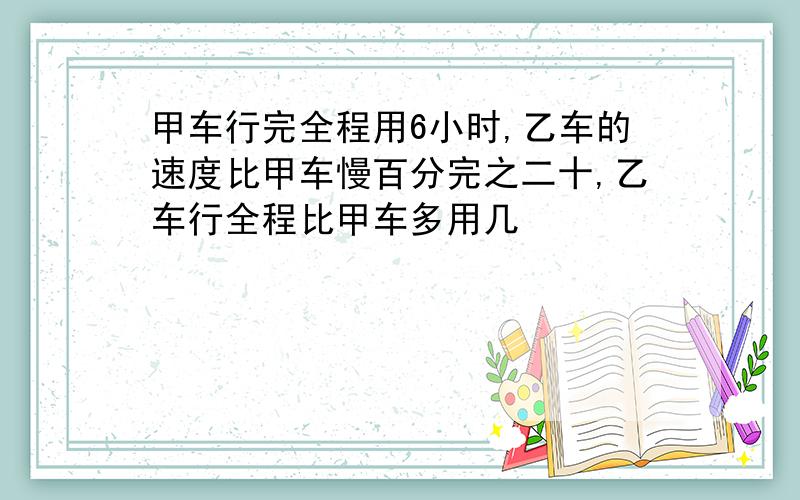 甲车行完全程用6小时,乙车的速度比甲车慢百分完之二十,乙车行全程比甲车多用几