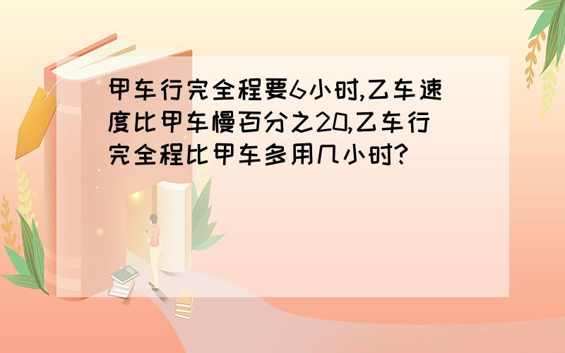 甲车行完全程要6小时,乙车速度比甲车慢百分之20,乙车行完全程比甲车多用几小时?