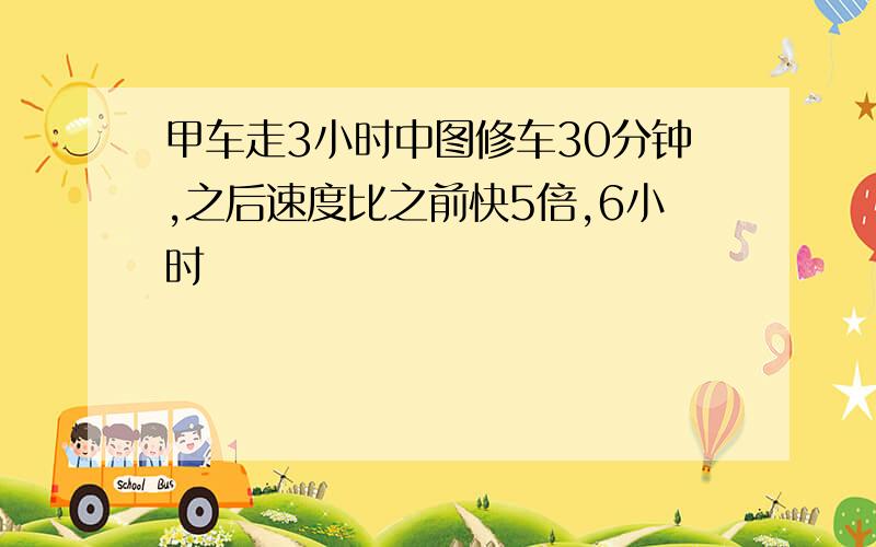 甲车走3小时中图修车30分钟,之后速度比之前快5倍,6小时