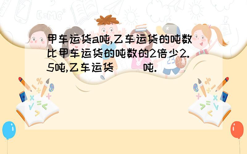 甲车运货a吨,乙车运货的吨数比甲车运货的吨数的2倍少2.5吨,乙车运货( )吨.