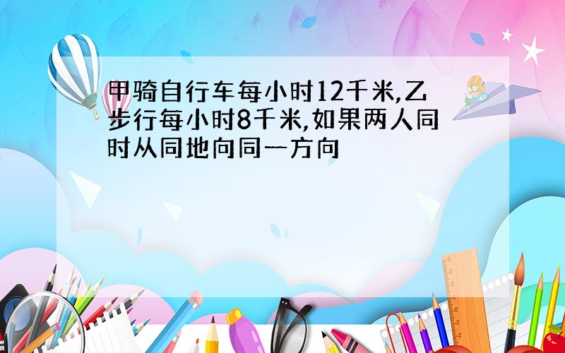 甲骑自行车每小时12千米,乙步行每小时8千米,如果两人同时从同地向同一方向