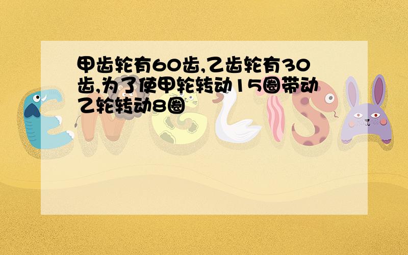 甲齿轮有60齿,乙齿轮有30齿,为了使甲轮转动15圈带动乙轮转动8圈