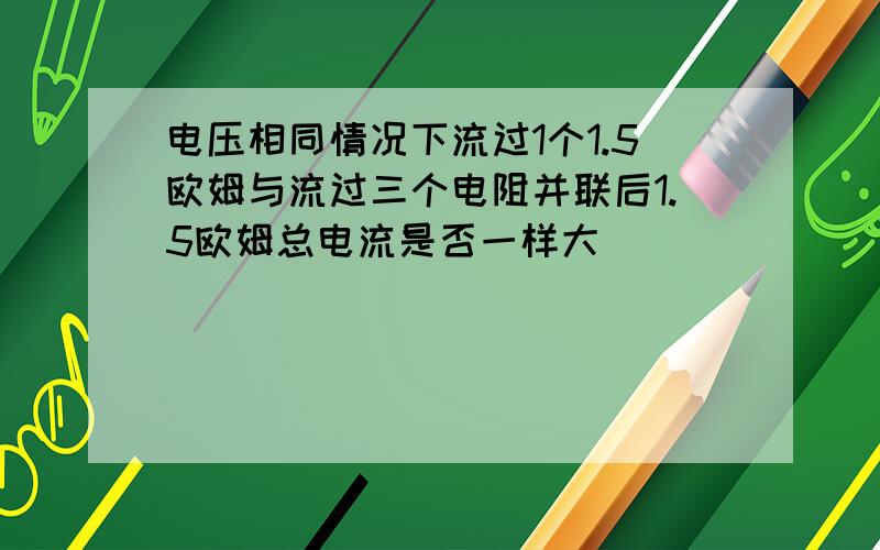 电压相同情况下流过1个1.5欧姆与流过三个电阻并联后1.5欧姆总电流是否一样大