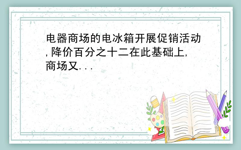 电器商场的电冰箱开展促销活动,降价百分之十二在此基础上,商场又...