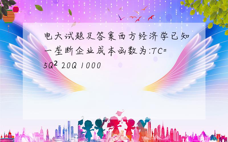 电大试题及答案西方经济学已知一垄断企业成本函数为:TC=5Q² 20Q 1000