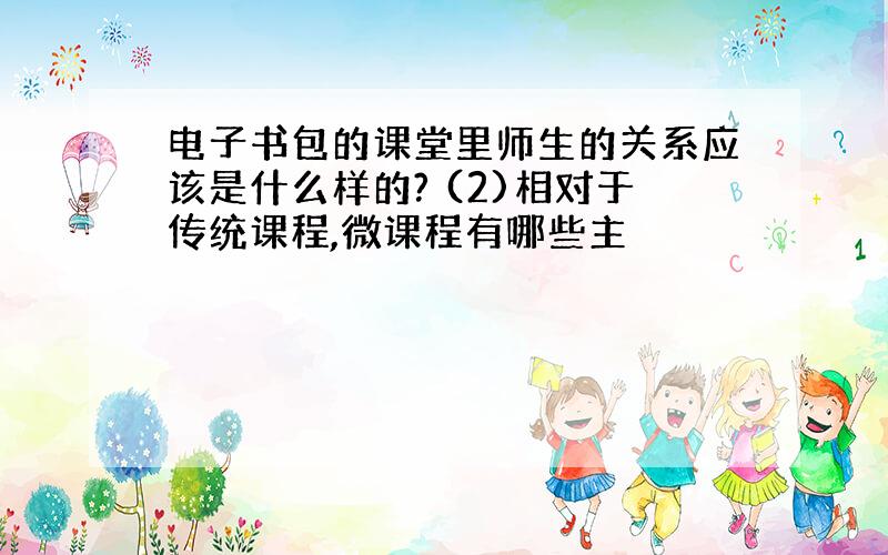 电子书包的课堂里师生的关系应该是什么样的? (2)相对于传统课程,微课程有哪些主