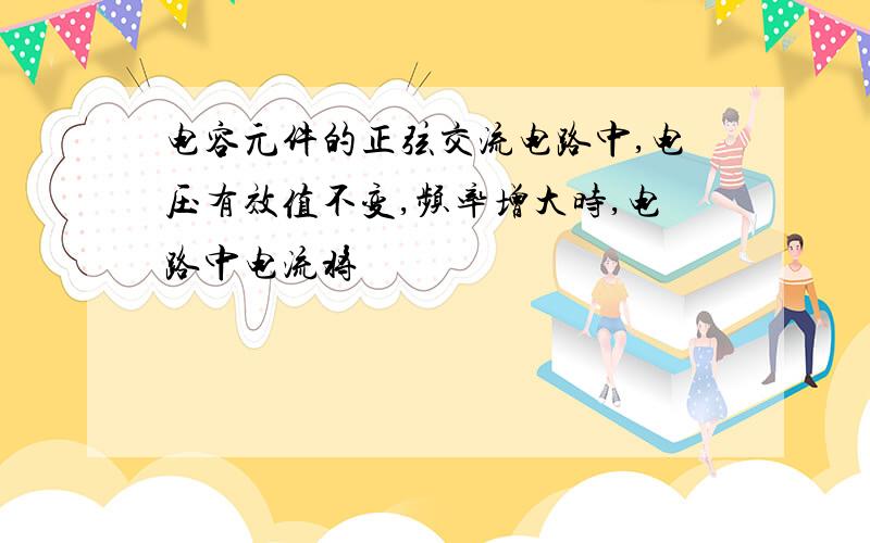 电容元件的正弦交流电路中,电压有效值不变,频率增大时,电路中电流将