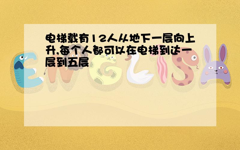 电梯载有12人从地下一层向上升,每个人都可以在电梯到达一层到五层