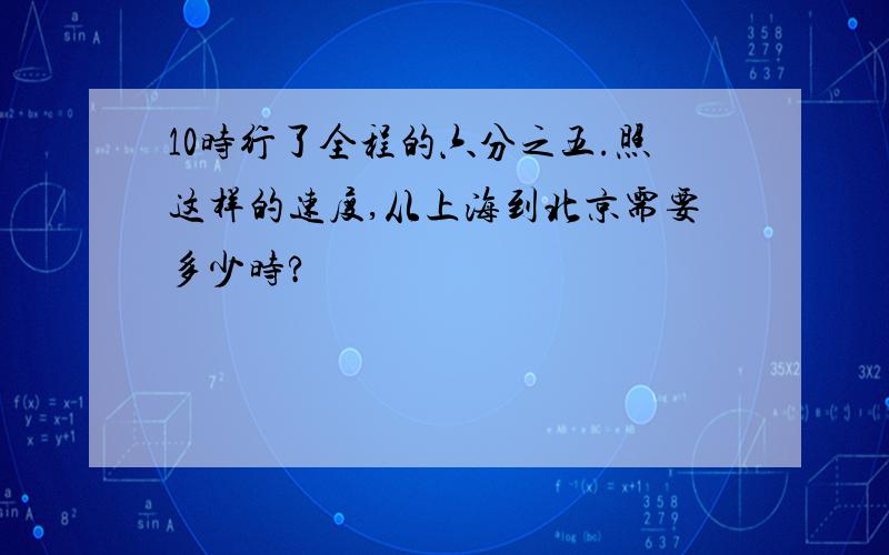 10时行了全程的六分之五.照这样的速度,从上海到北京需要多少时?